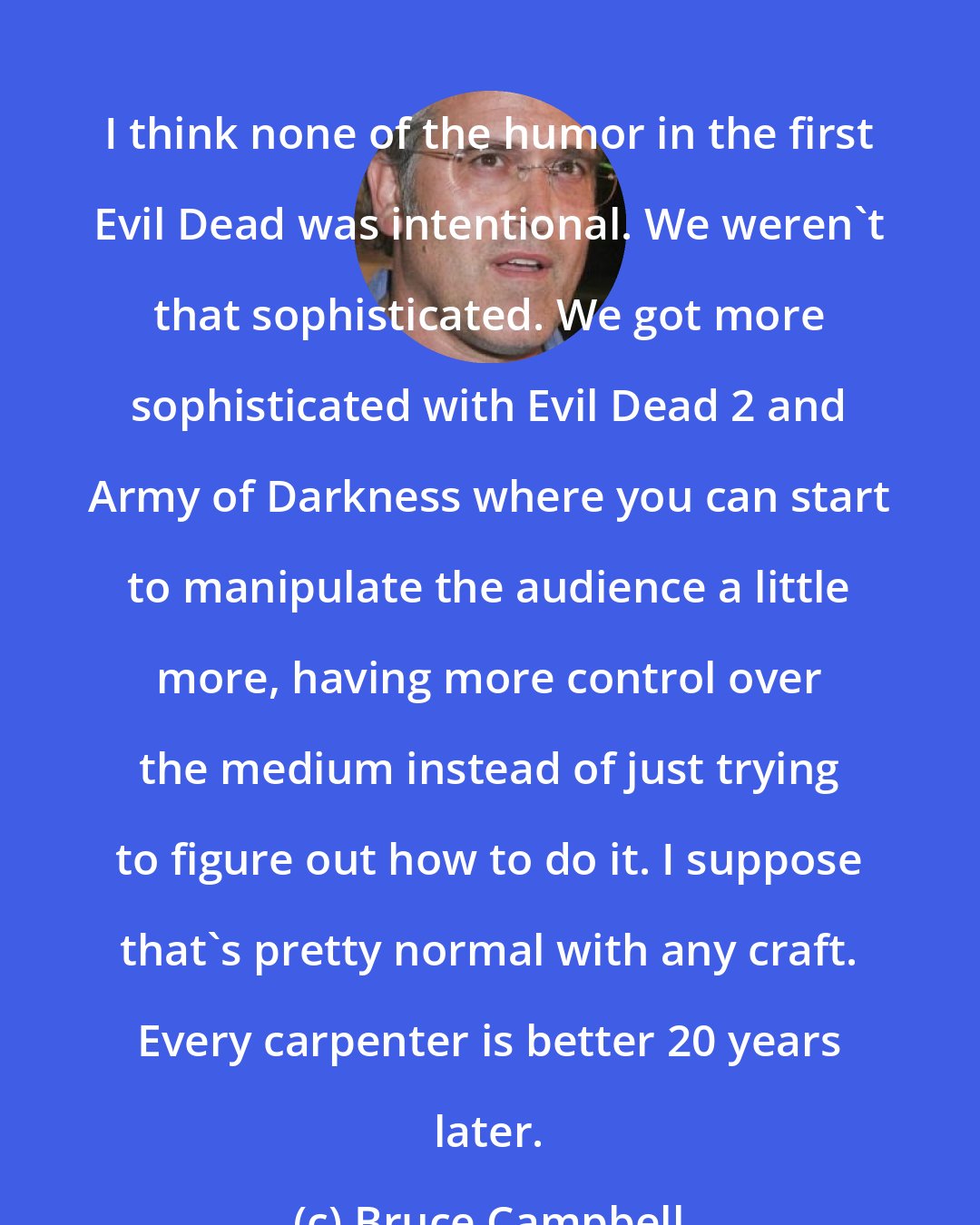 Bruce Campbell: I think none of the humor in the first Evil Dead was intentional. We weren't that sophisticated. We got more sophisticated with Evil Dead 2 and Army of Darkness where you can start to manipulate the audience a little more, having more control over the medium instead of just trying to figure out how to do it. I suppose that's pretty normal with any craft. Every carpenter is better 20 years later.