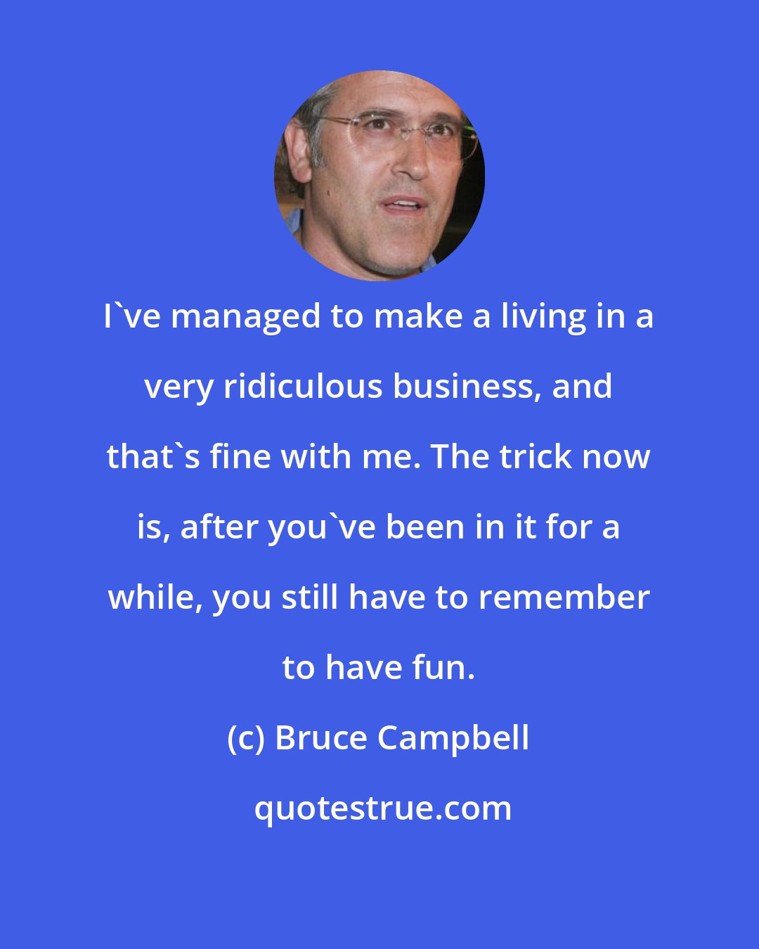 Bruce Campbell: I've managed to make a living in a very ridiculous business, and that's fine with me. The trick now is, after you've been in it for a while, you still have to remember to have fun.