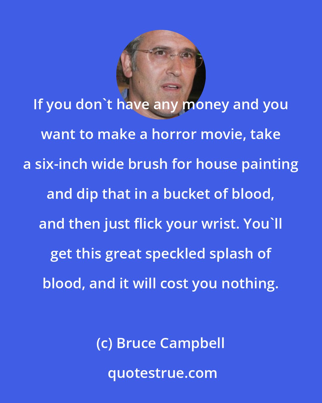 Bruce Campbell: If you don't have any money and you want to make a horror movie, take a six-inch wide brush for house painting and dip that in a bucket of blood, and then just flick your wrist. You'll get this great speckled splash of blood, and it will cost you nothing.