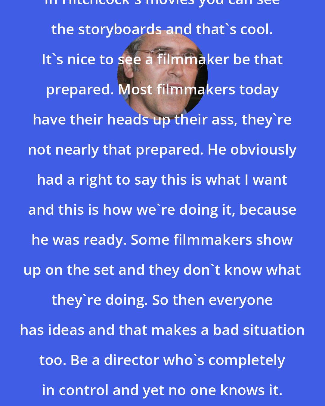 Bruce Campbell: In Hitchcock's movies you can see the storyboards and that's cool. It's nice to see a filmmaker be that prepared. Most filmmakers today have their heads up their ass, they're not nearly that prepared. He obviously had a right to say this is what I want and this is how we're doing it, because he was ready. Some filmmakers show up on the set and they don't know what they're doing. So then everyone has ideas and that makes a bad situation too. Be a director who's completely in control and yet no one knows it.