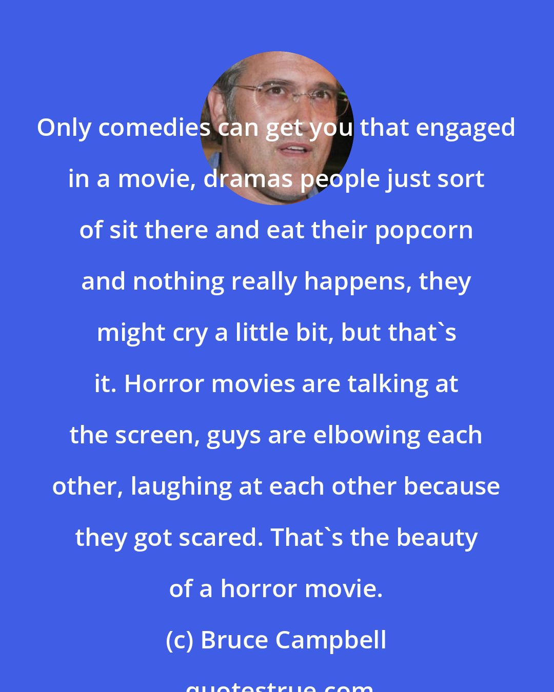 Bruce Campbell: Only comedies can get you that engaged in a movie, dramas people just sort of sit there and eat their popcorn and nothing really happens, they might cry a little bit, but that's it. Horror movies are talking at the screen, guys are elbowing each other, laughing at each other because they got scared. That's the beauty of a horror movie.