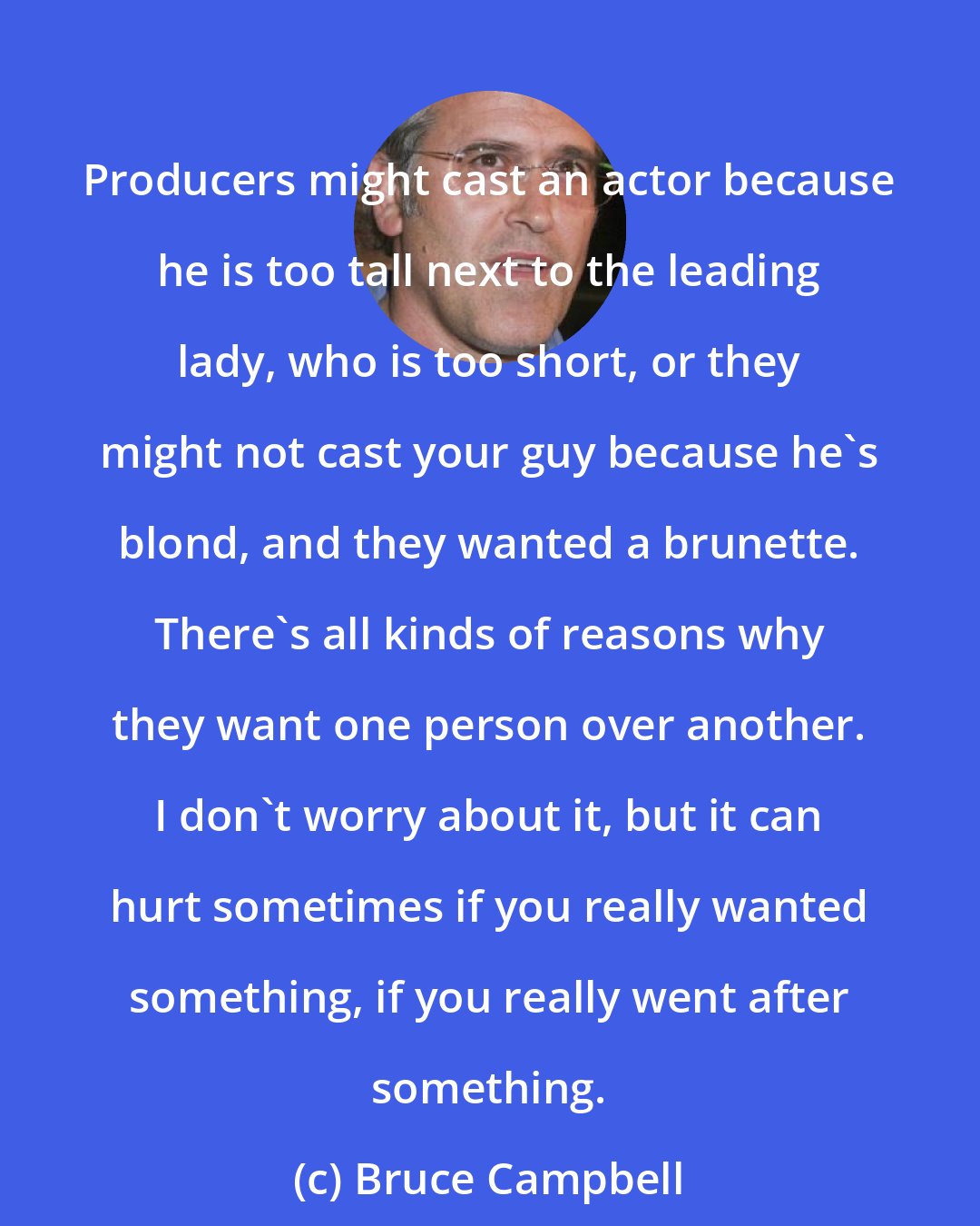 Bruce Campbell: Producers might cast an actor because he is too tall next to the leading lady, who is too short, or they might not cast your guy because he's blond, and they wanted a brunette. There's all kinds of reasons why they want one person over another. I don't worry about it, but it can hurt sometimes if you really wanted something, if you really went after something.