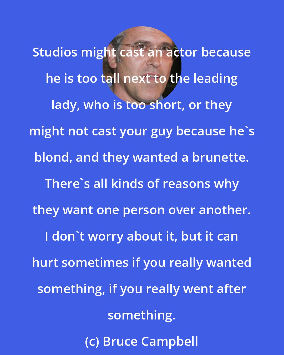 Bruce Campbell: Studios might cast an actor because he is too tall next to the leading lady, who is too short, or they might not cast your guy because he's blond, and they wanted a brunette. There's all kinds of reasons why they want one person over another. I don't worry about it, but it can hurt sometimes if you really wanted something, if you really went after something.