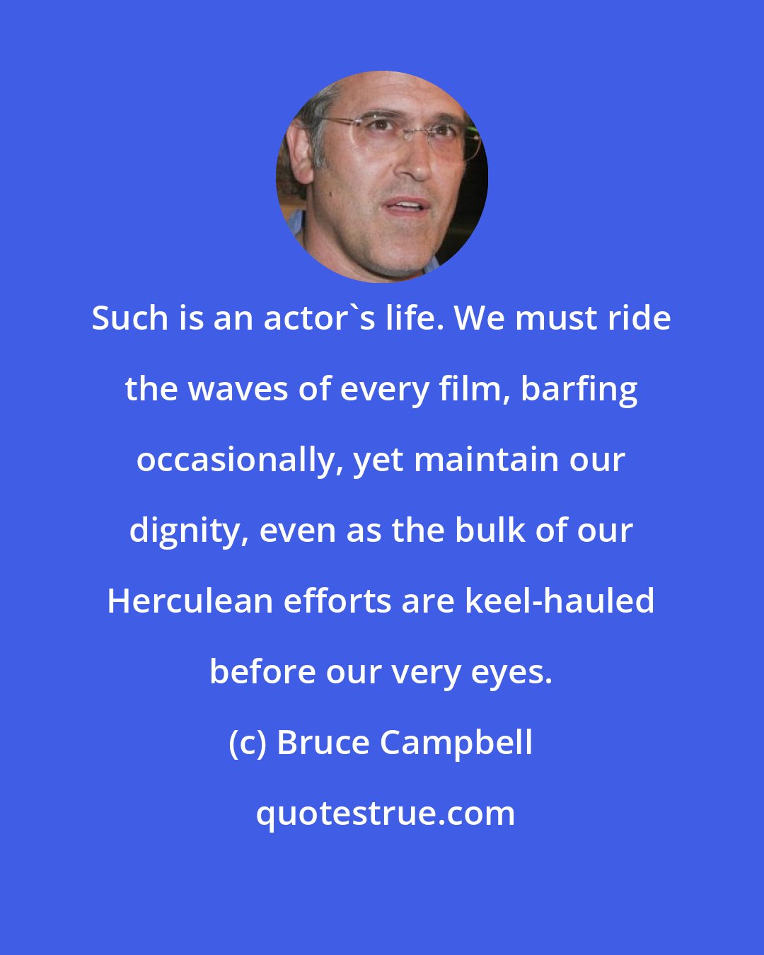 Bruce Campbell: Such is an actor's life. We must ride the waves of every film, barfing occasionally, yet maintain our dignity, even as the bulk of our Herculean efforts are keel-hauled before our very eyes.