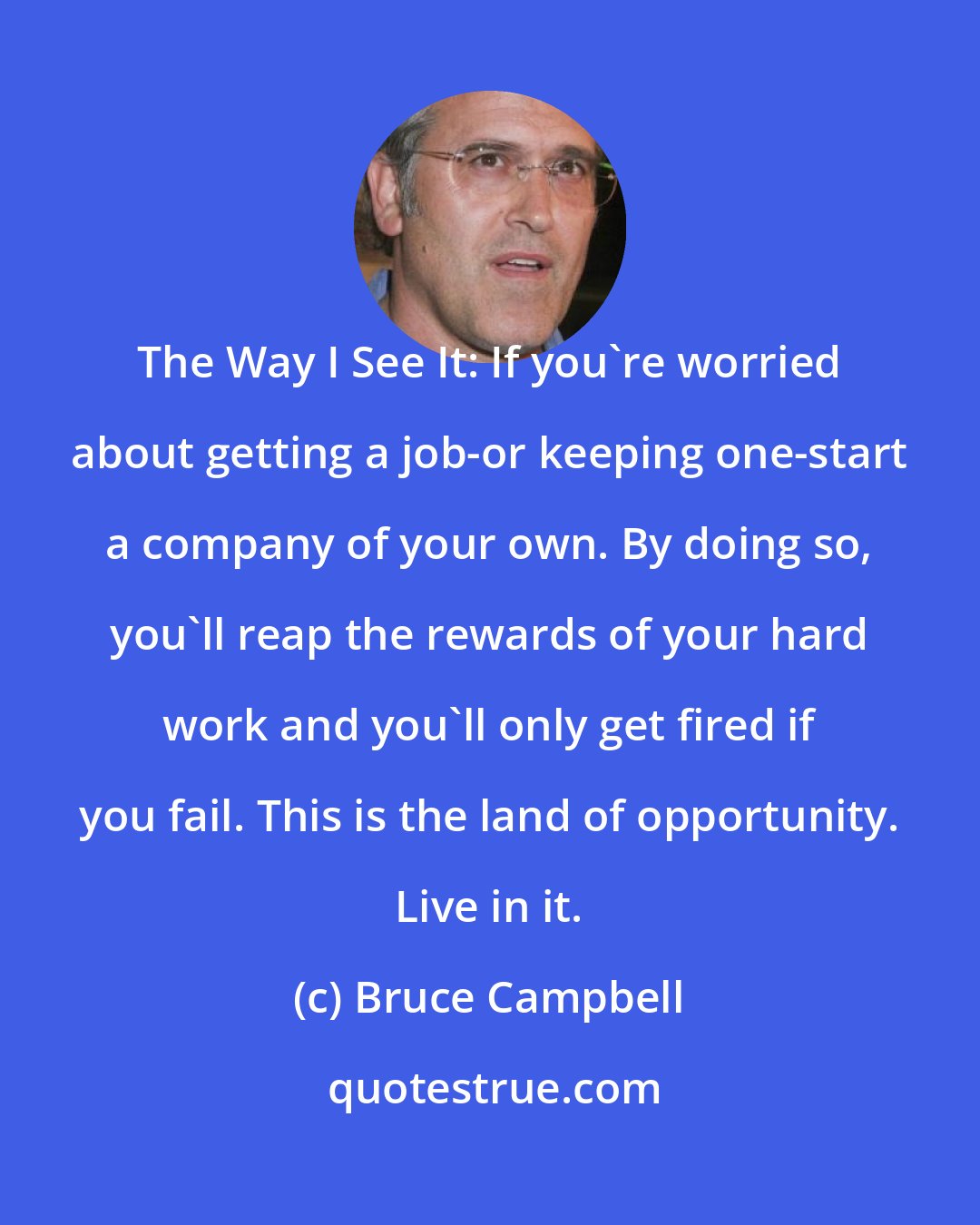 Bruce Campbell: The Way I See It: If you're worried about getting a job-or keeping one-start a company of your own. By doing so, you'll reap the rewards of your hard work and you'll only get fired if you fail. This is the land of opportunity. Live in it.