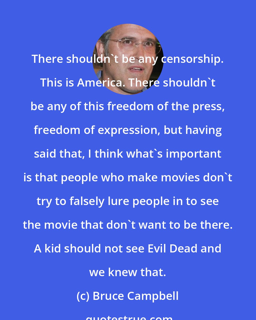 Bruce Campbell: There shouldn't be any censorship. This is America. There shouldn't be any of this freedom of the press, freedom of expression, but having said that, I think what's important is that people who make movies don't try to falsely lure people in to see the movie that don't want to be there. A kid should not see Evil Dead and we knew that.