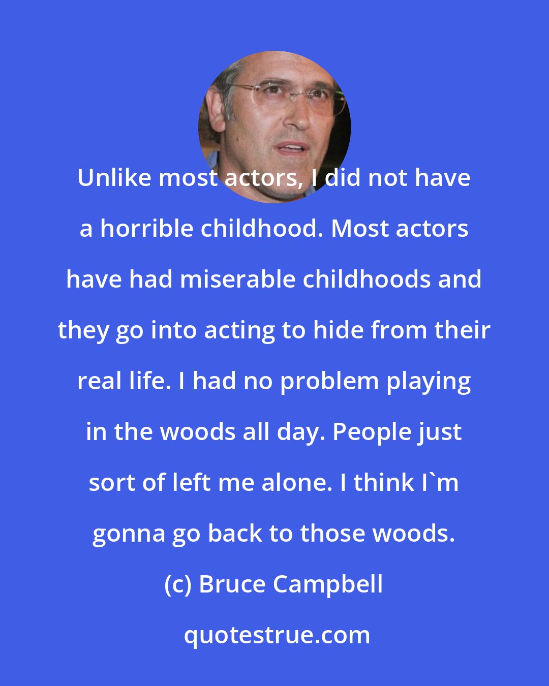 Bruce Campbell: Unlike most actors, I did not have a horrible childhood. Most actors have had miserable childhoods and they go into acting to hide from their real life. I had no problem playing in the woods all day. People just sort of left me alone. I think I'm gonna go back to those woods.