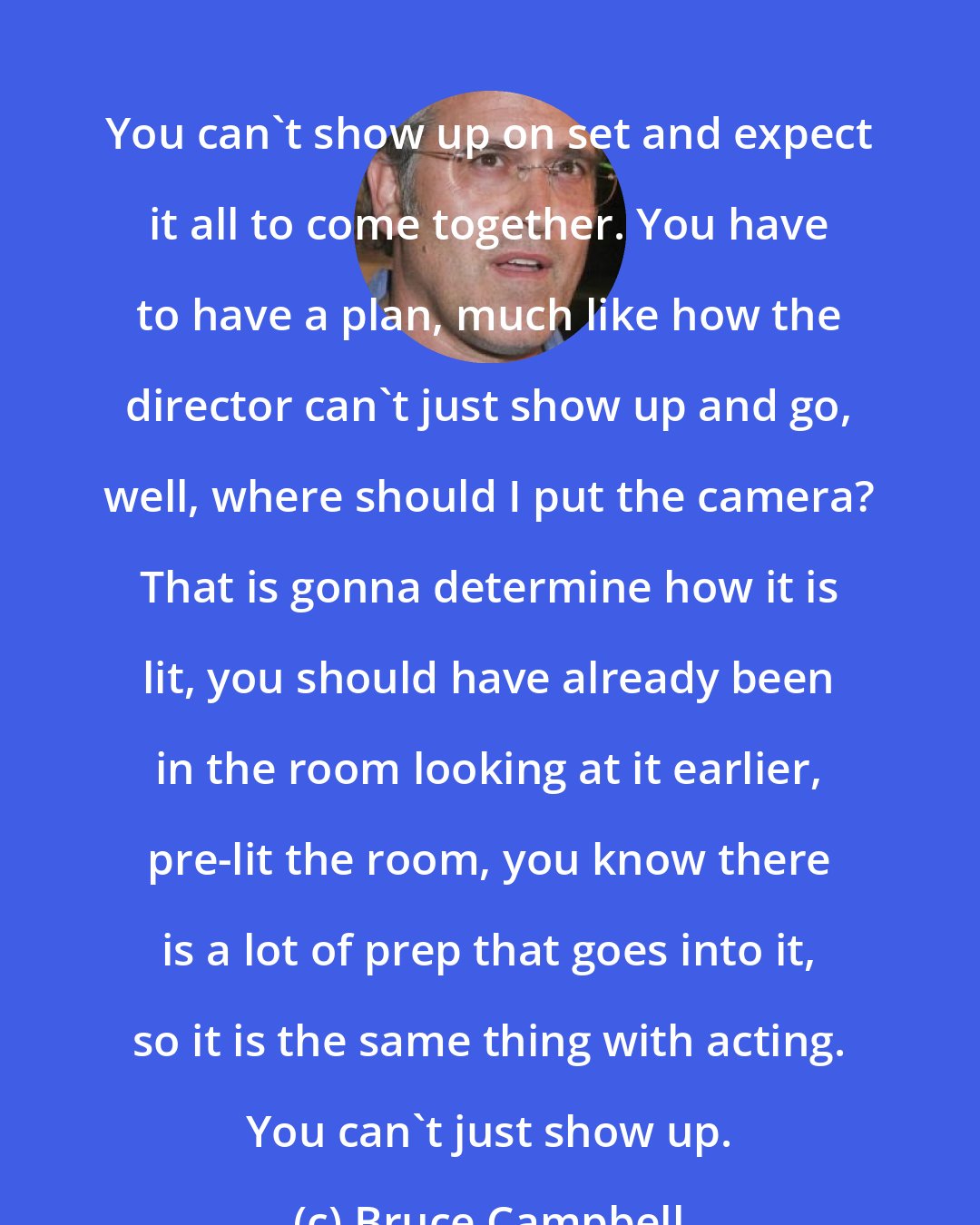 Bruce Campbell: You can't show up on set and expect it all to come together. You have to have a plan, much like how the director can't just show up and go, well, where should I put the camera? That is gonna determine how it is lit, you should have already been in the room looking at it earlier, pre-lit the room, you know there is a lot of prep that goes into it, so it is the same thing with acting. You can't just show up.