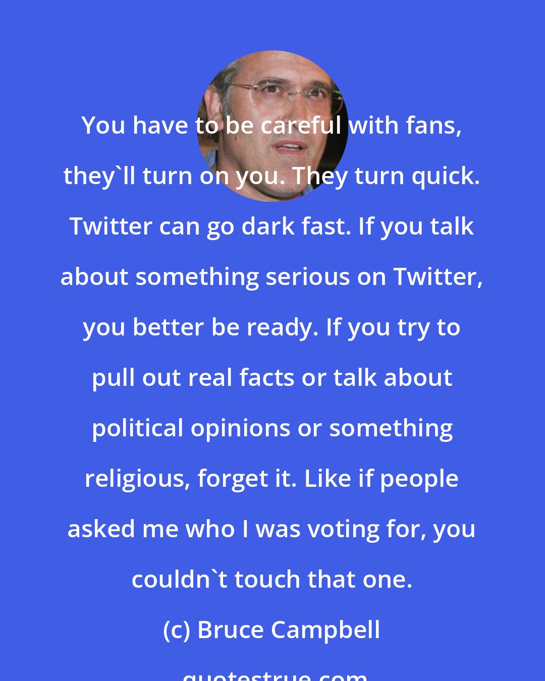 Bruce Campbell: You have to be careful with fans, they'll turn on you. They turn quick. Twitter can go dark fast. If you talk about something serious on Twitter, you better be ready. If you try to pull out real facts or talk about political opinions or something religious, forget it. Like if people asked me who I was voting for, you couldn't touch that one.