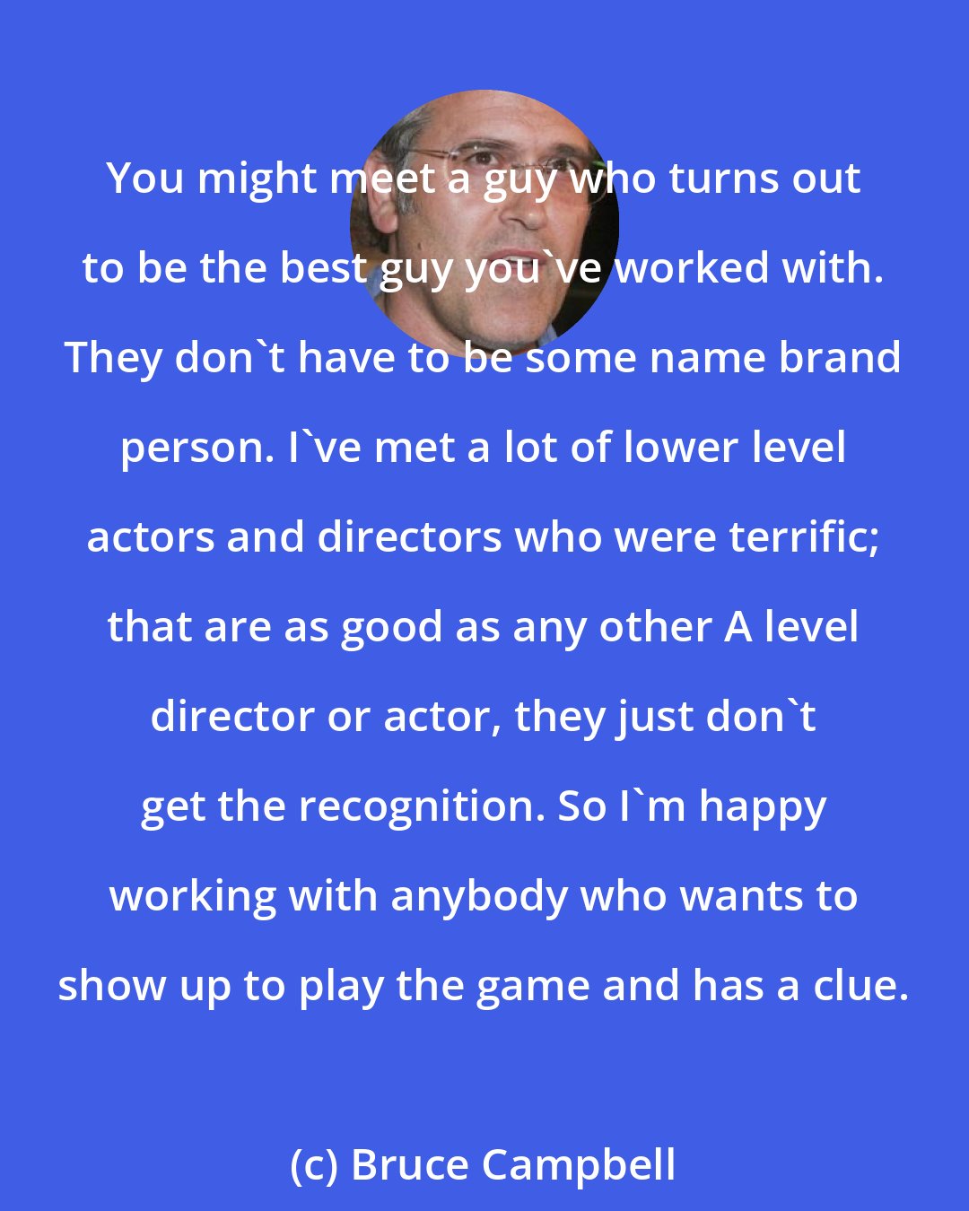 Bruce Campbell: You might meet a guy who turns out to be the best guy you've worked with. They don't have to be some name brand person. I've met a lot of lower level actors and directors who were terrific; that are as good as any other A level director or actor, they just don't get the recognition. So I'm happy working with anybody who wants to show up to play the game and has a clue.