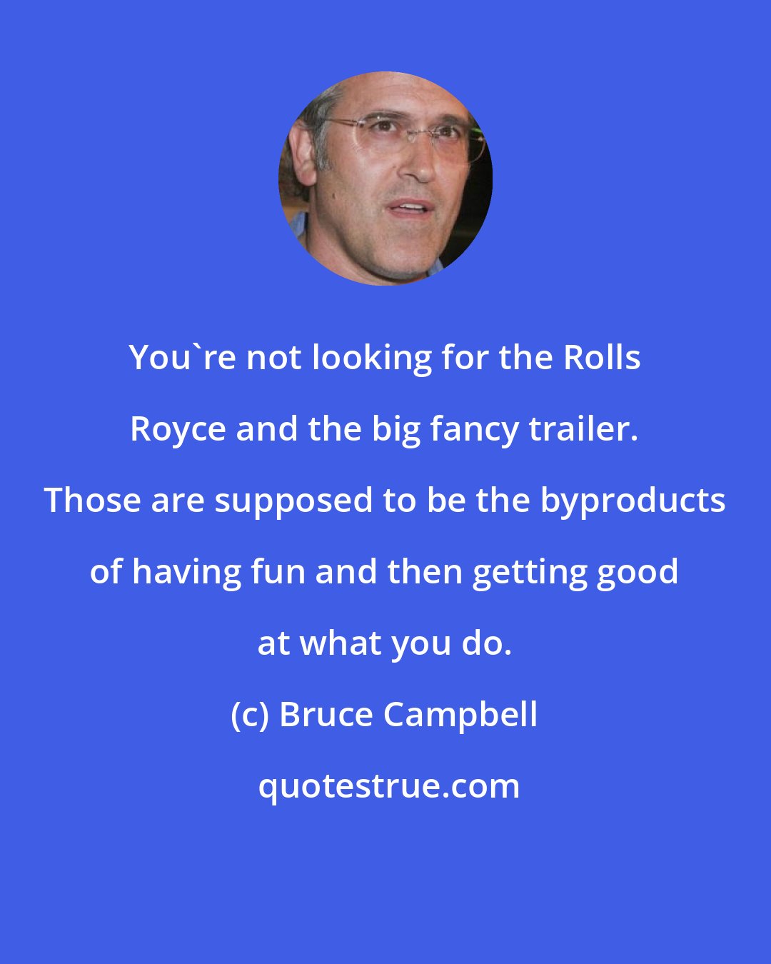 Bruce Campbell: You're not looking for the Rolls Royce and the big fancy trailer. Those are supposed to be the byproducts of having fun and then getting good at what you do.