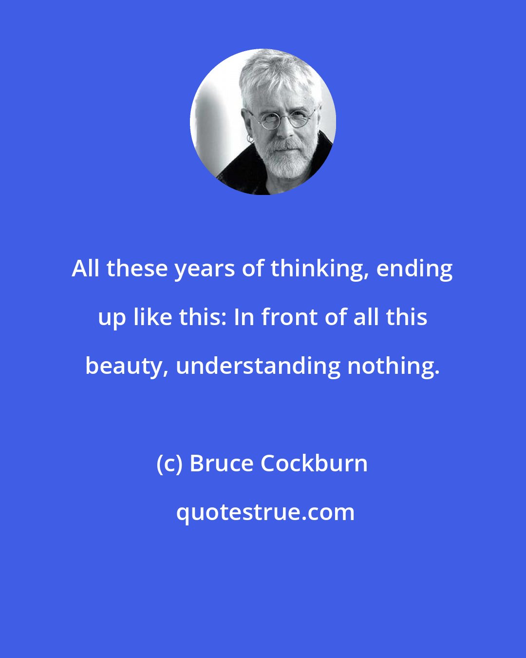 Bruce Cockburn: All these years of thinking, ending up like this: In front of all this beauty, understanding nothing.