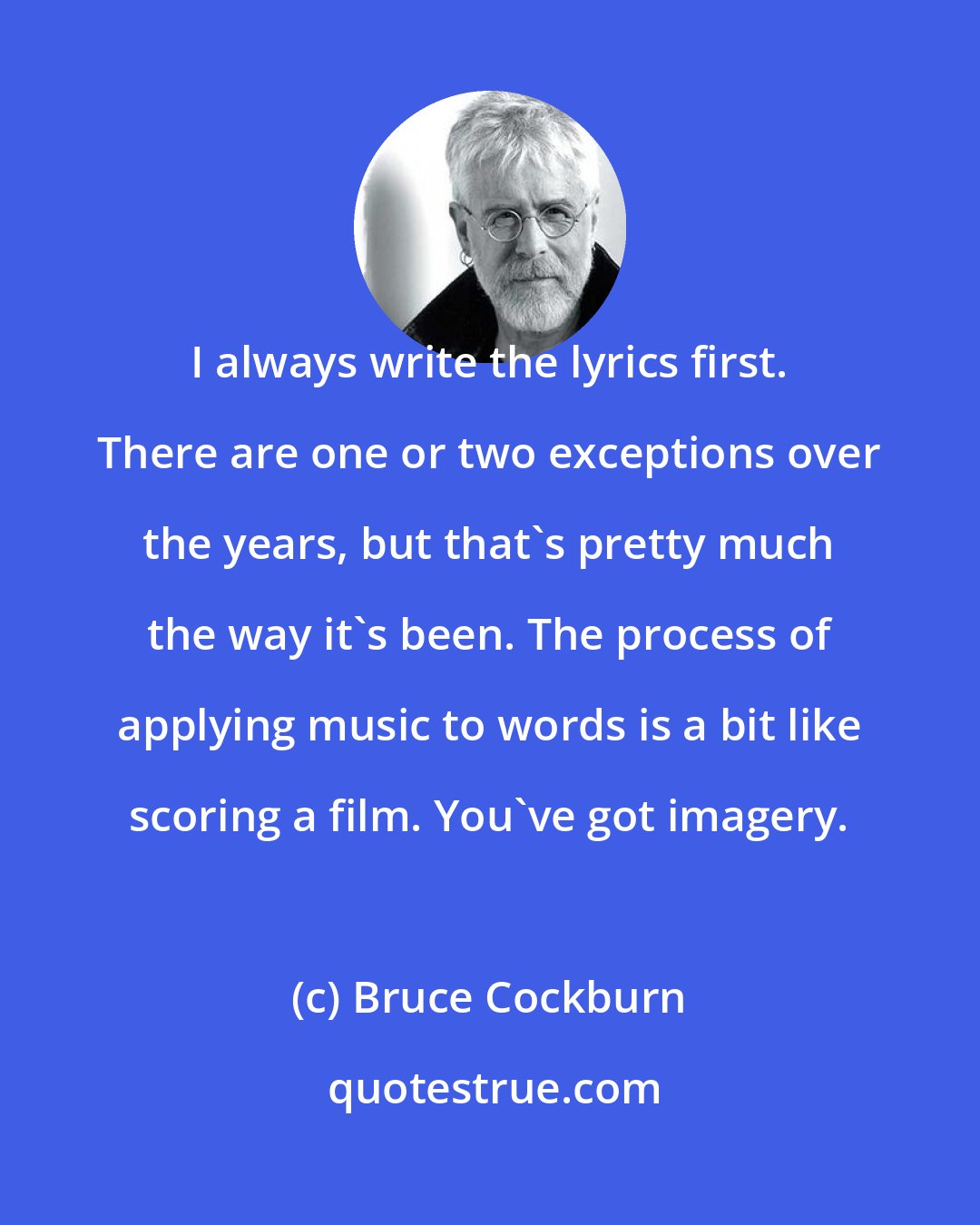 Bruce Cockburn: I always write the lyrics first. There are one or two exceptions over the years, but that's pretty much the way it's been. The process of applying music to words is a bit like scoring a film. You've got imagery.