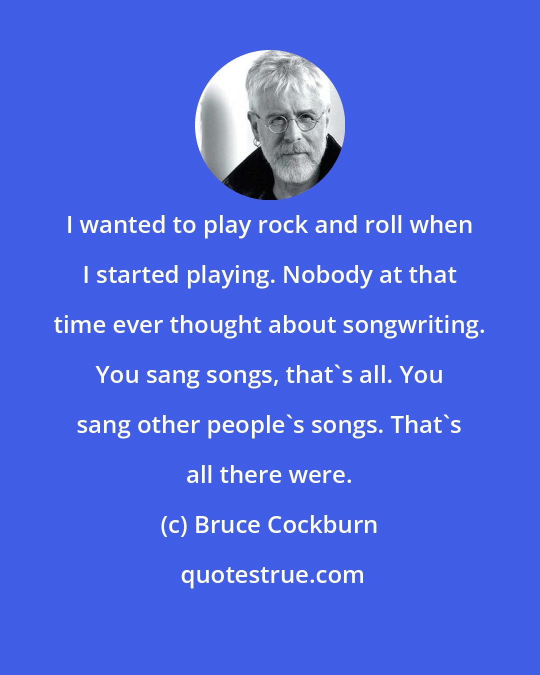 Bruce Cockburn: I wanted to play rock and roll when I started playing. Nobody at that time ever thought about songwriting. You sang songs, that's all. You sang other people's songs. That's all there were.