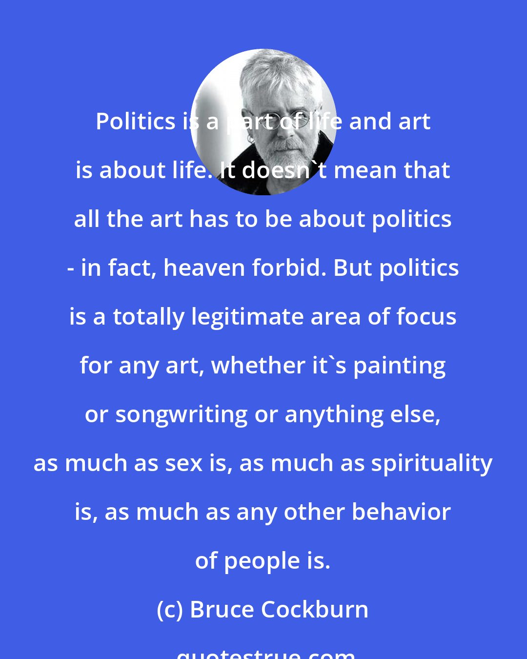 Bruce Cockburn: Politics is a part of life and art is about life. It doesn't mean that all the art has to be about politics - in fact, heaven forbid. But politics is a totally legitimate area of focus for any art, whether it's painting or songwriting or anything else, as much as sex is, as much as spirituality is, as much as any other behavior of people is.