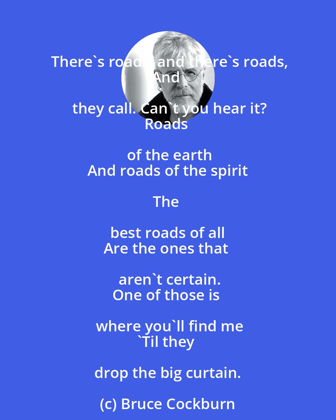 Bruce Cockburn: There's roads, and there's roads,
And they call. Can't you hear it?
Roads of the earth
And roads of the spirit

The best roads of all 
Are the ones that aren't certain.
One of those is where you'll find me
'Til they drop the big curtain.
