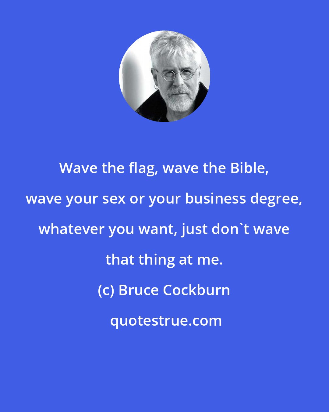 Bruce Cockburn: Wave the flag, wave the Bible, wave your sex or your business degree, whatever you want, just don't wave that thing at me.