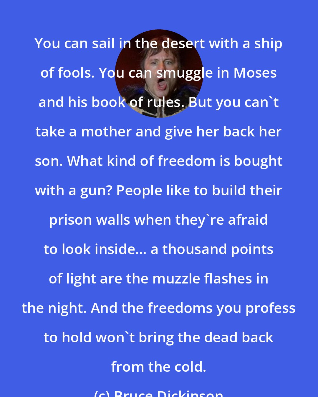 Bruce Dickinson: You can sail in the desert with a ship of fools. You can smuggle in Moses and his book of rules. But you can't take a mother and give her back her son. What kind of freedom is bought with a gun? People like to build their prison walls when they're afraid to look inside... a thousand points of light are the muzzle flashes in the night. And the freedoms you profess to hold won't bring the dead back from the cold.