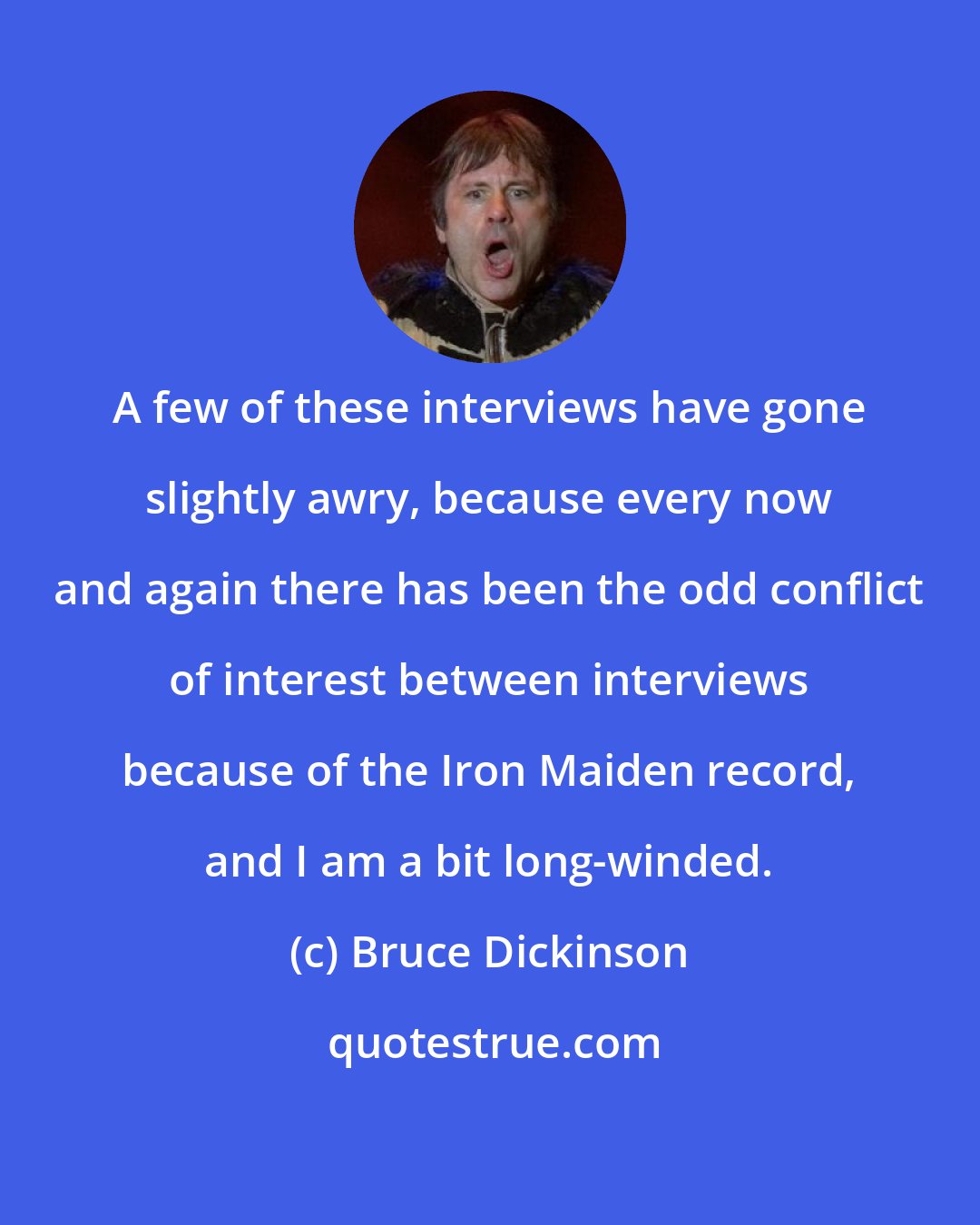 Bruce Dickinson: A few of these interviews have gone slightly awry, because every now and again there has been the odd conflict of interest between interviews because of the Iron Maiden record, and I am a bit long-winded.