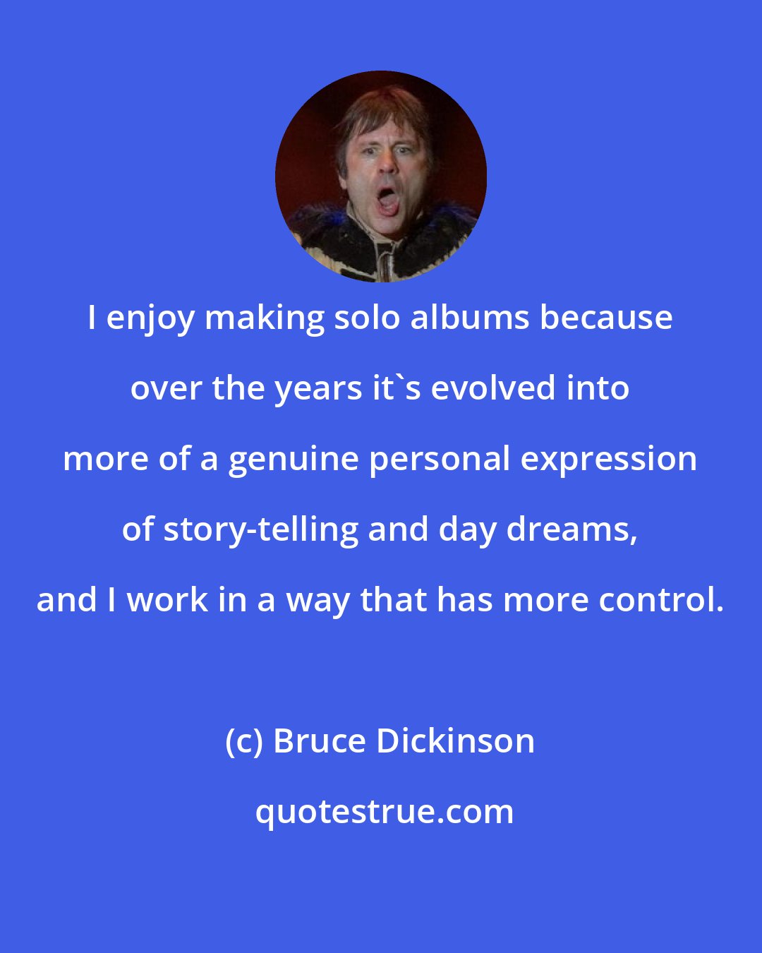 Bruce Dickinson: I enjoy making solo albums because over the years it's evolved into more of a genuine personal expression of story-telling and day dreams, and I work in a way that has more control.