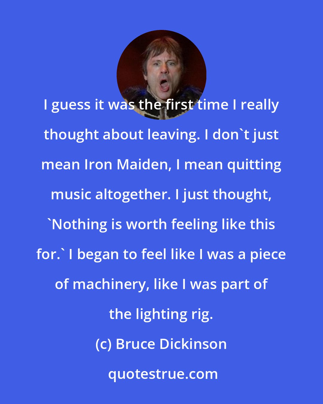 Bruce Dickinson: I guess it was the first time I really thought about leaving. I don't just mean Iron Maiden, I mean quitting music altogether. I just thought, 'Nothing is worth feeling like this for.' I began to feel like I was a piece of machinery, like I was part of the lighting rig.