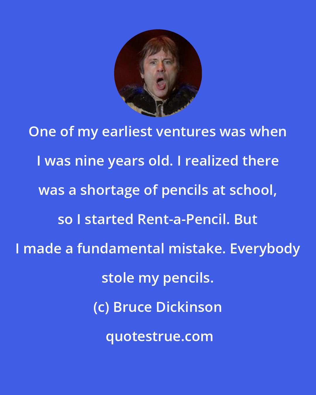 Bruce Dickinson: One of my earliest ventures was when I was nine years old. I realized there was a shortage of pencils at school, so I started Rent-a-Pencil. But I made a fundamental mistake. Everybody stole my pencils.