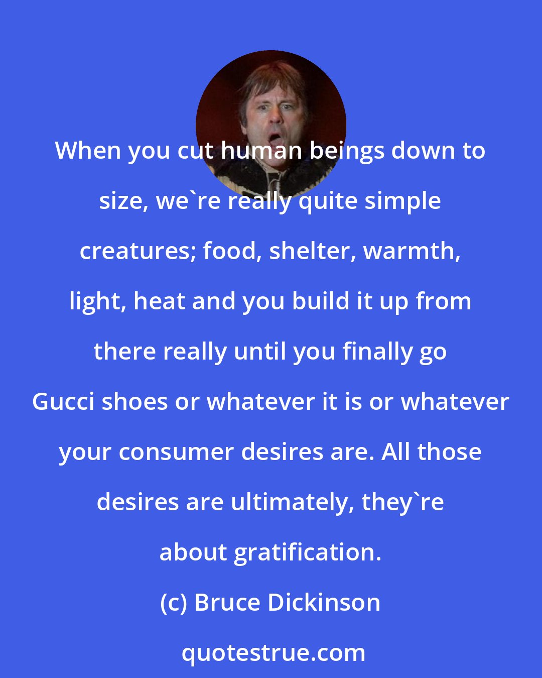 Bruce Dickinson: When you cut human beings down to size, we're really quite simple creatures; food, shelter, warmth, light, heat and you build it up from there really until you finally go Gucci shoes or whatever it is or whatever your consumer desires are. All those desires are ultimately, they're about gratification.