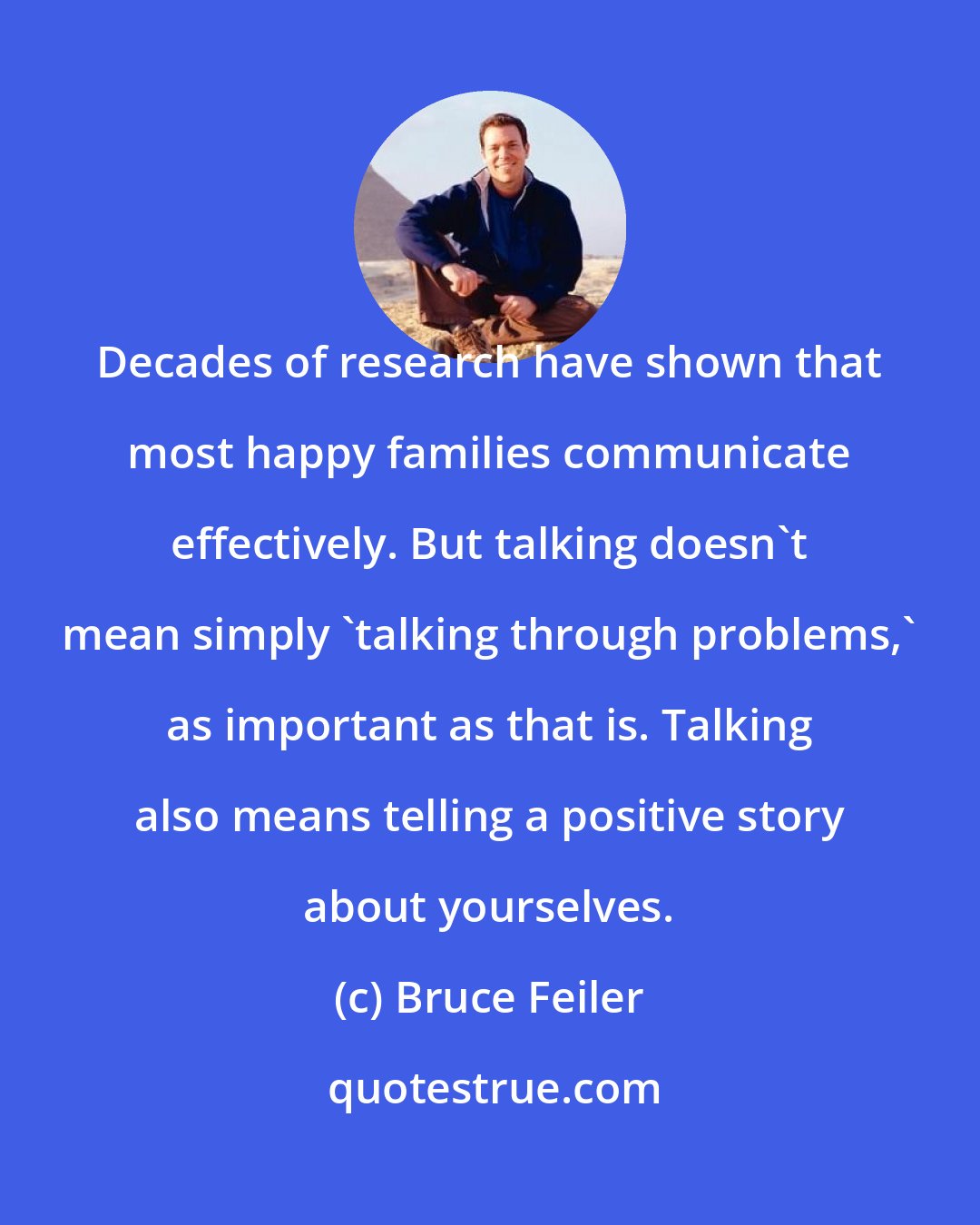 Bruce Feiler: Decades of research have shown that most happy families communicate effectively. But talking doesn't mean simply 'talking through problems,' as important as that is. Talking also means telling a positive story about yourselves.