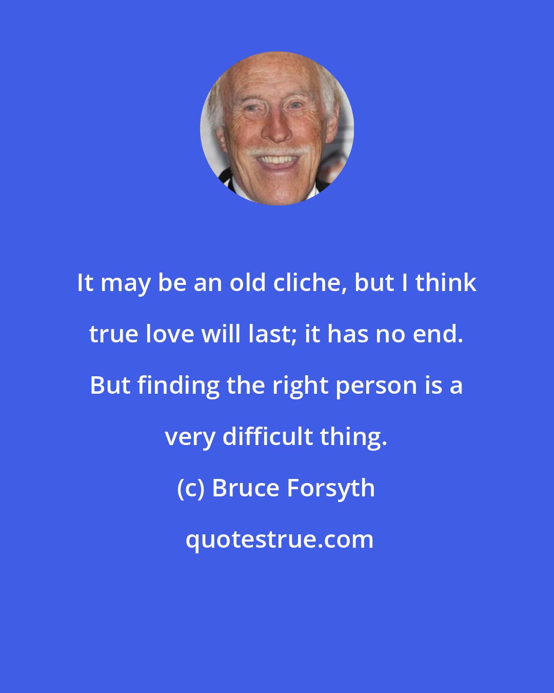 Bruce Forsyth: It may be an old cliche, but I think true love will last; it has no end. But finding the right person is a very difficult thing.