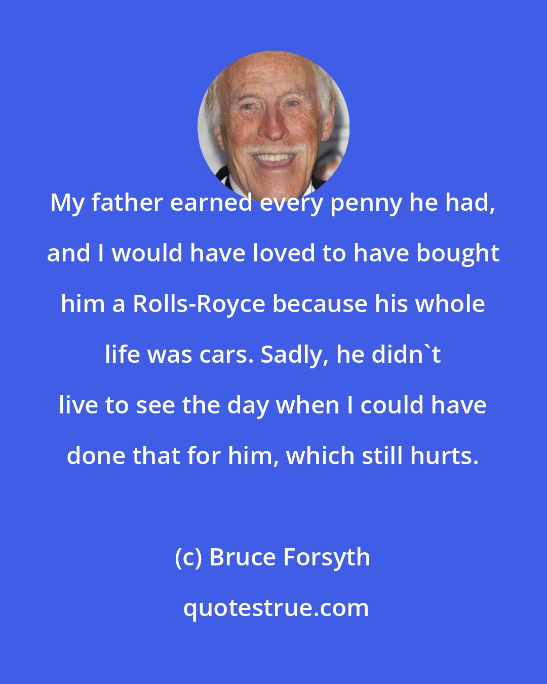 Bruce Forsyth: My father earned every penny he had, and I would have loved to have bought him a Rolls-Royce because his whole life was cars. Sadly, he didn't live to see the day when I could have done that for him, which still hurts.