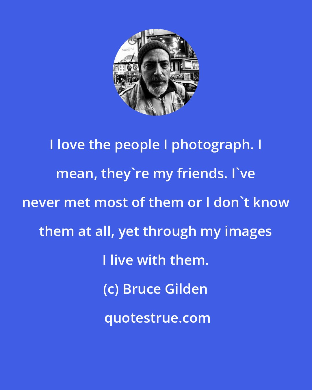 Bruce Gilden: I love the people I photograph. I mean, they're my friends. I've never met most of them or I don't know them at all, yet through my images I live with them.