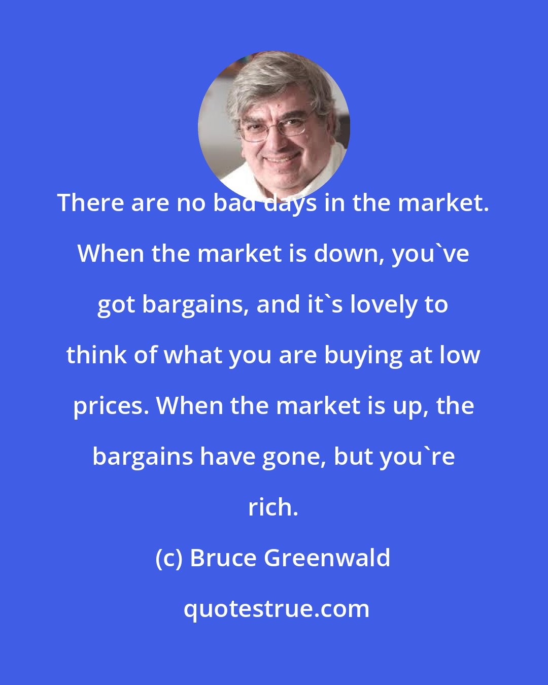 Bruce Greenwald: There are no bad days in the market. When the market is down, you've got bargains, and it's lovely to think of what you are buying at low prices. When the market is up, the bargains have gone, but you're rich.