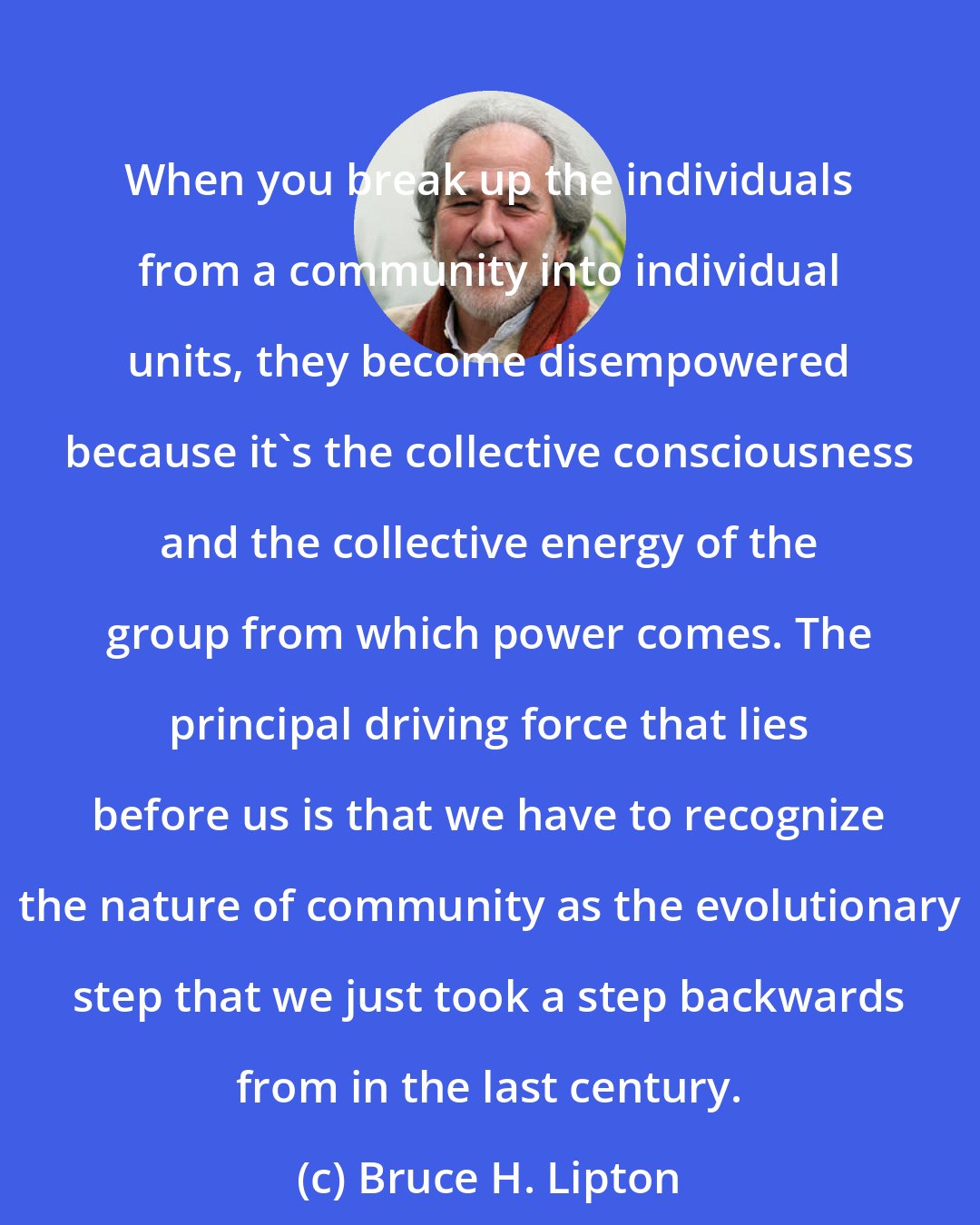 Bruce H. Lipton: When you break up the individuals from a community into individual units, they become disempowered because it's the collective consciousness and the collective energy of the group from which power comes. The principal driving force that lies before us is that we have to recognize the nature of community as the evolutionary step that we just took a step backwards from in the last century.