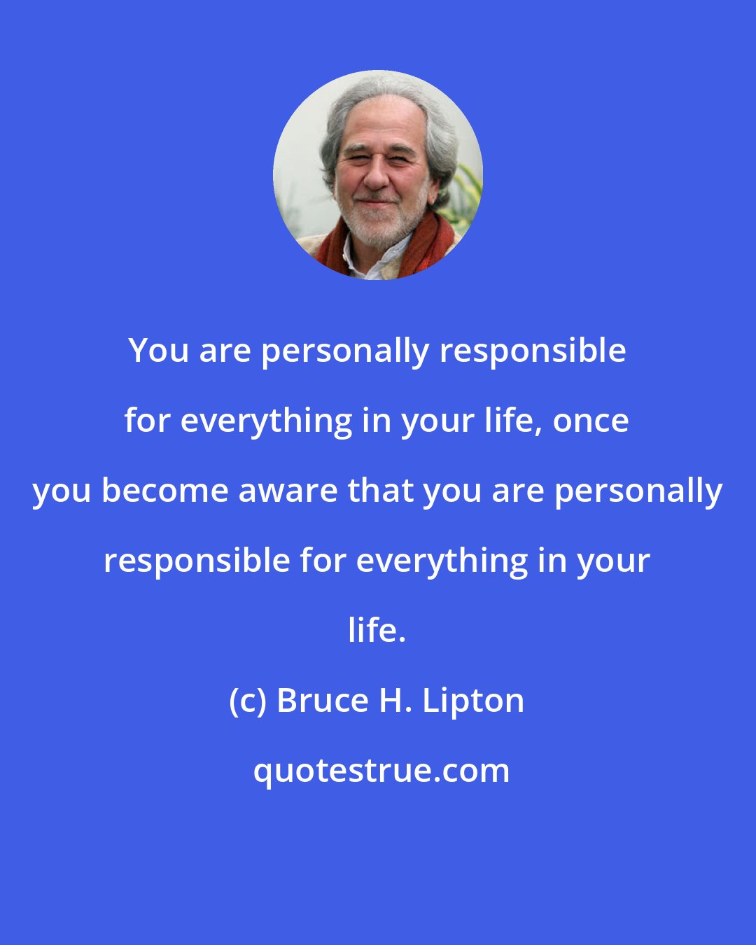 Bruce H. Lipton: You are personally responsible for everything in your life, once you become aware that you are personally responsible for everything in your life.