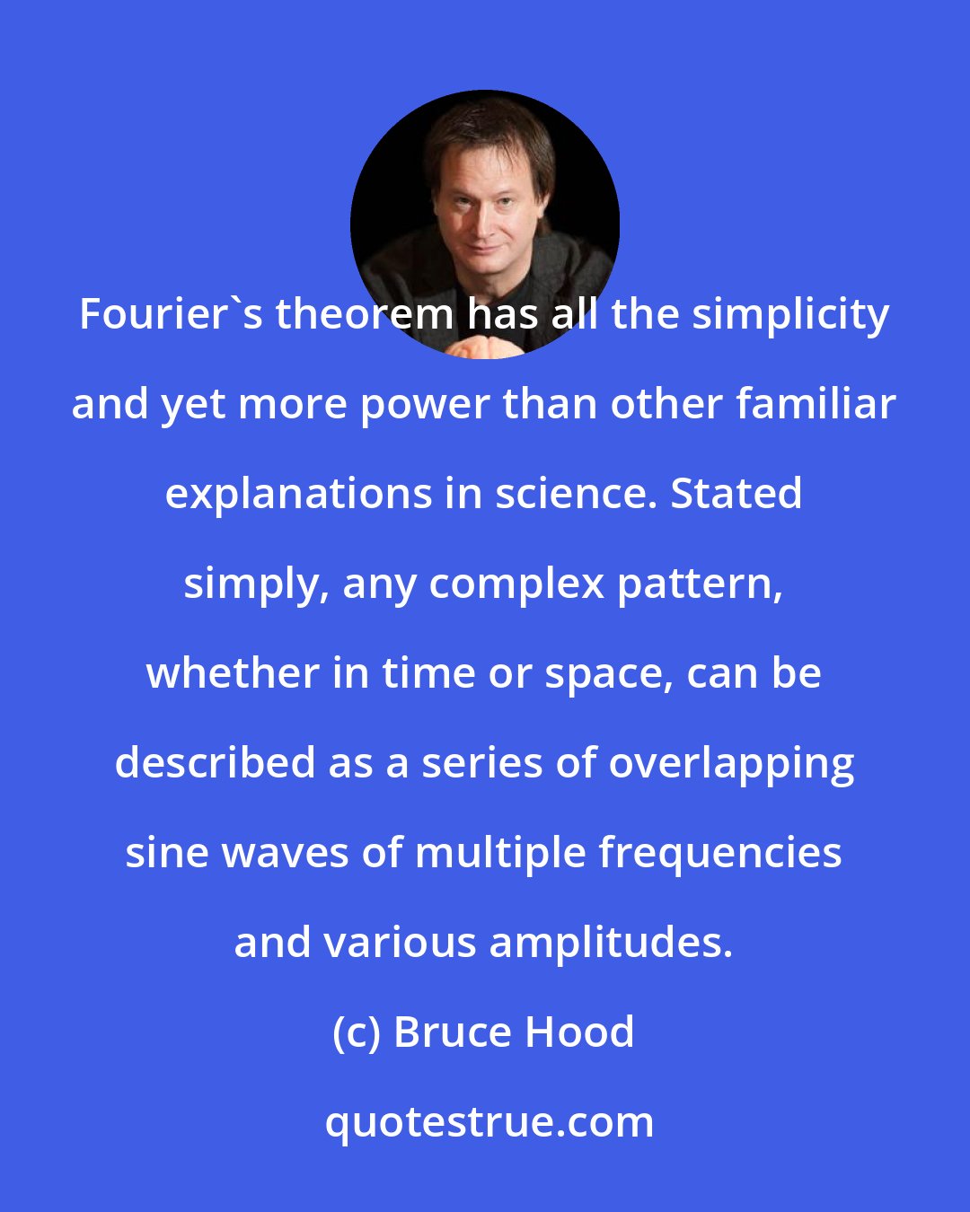 Bruce Hood: Fourier's theorem has all the simplicity and yet more power than other familiar explanations in science. Stated simply, any complex pattern, whether in time or space, can be described as a series of overlapping sine waves of multiple frequencies and various amplitudes.