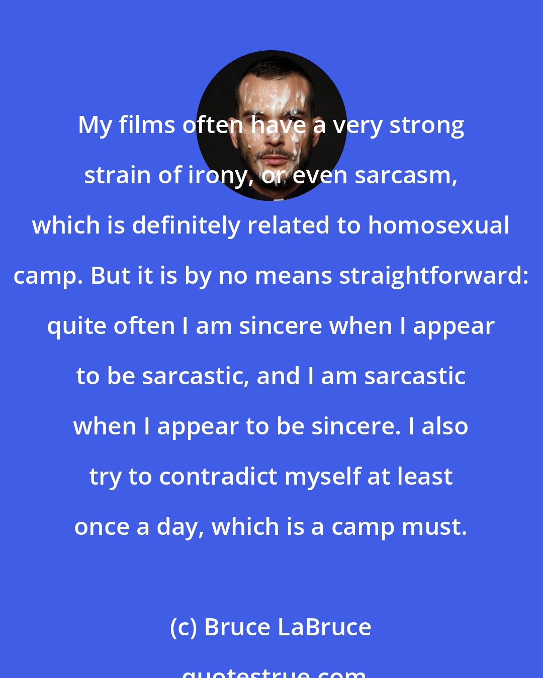 Bruce LaBruce: My films often have a very strong strain of irony, or even sarcasm, which is definitely related to homosexual camp. But it is by no means straightforward: quite often I am sincere when I appear to be sarcastic, and I am sarcastic when I appear to be sincere. I also try to contradict myself at least once a day, which is a camp must.