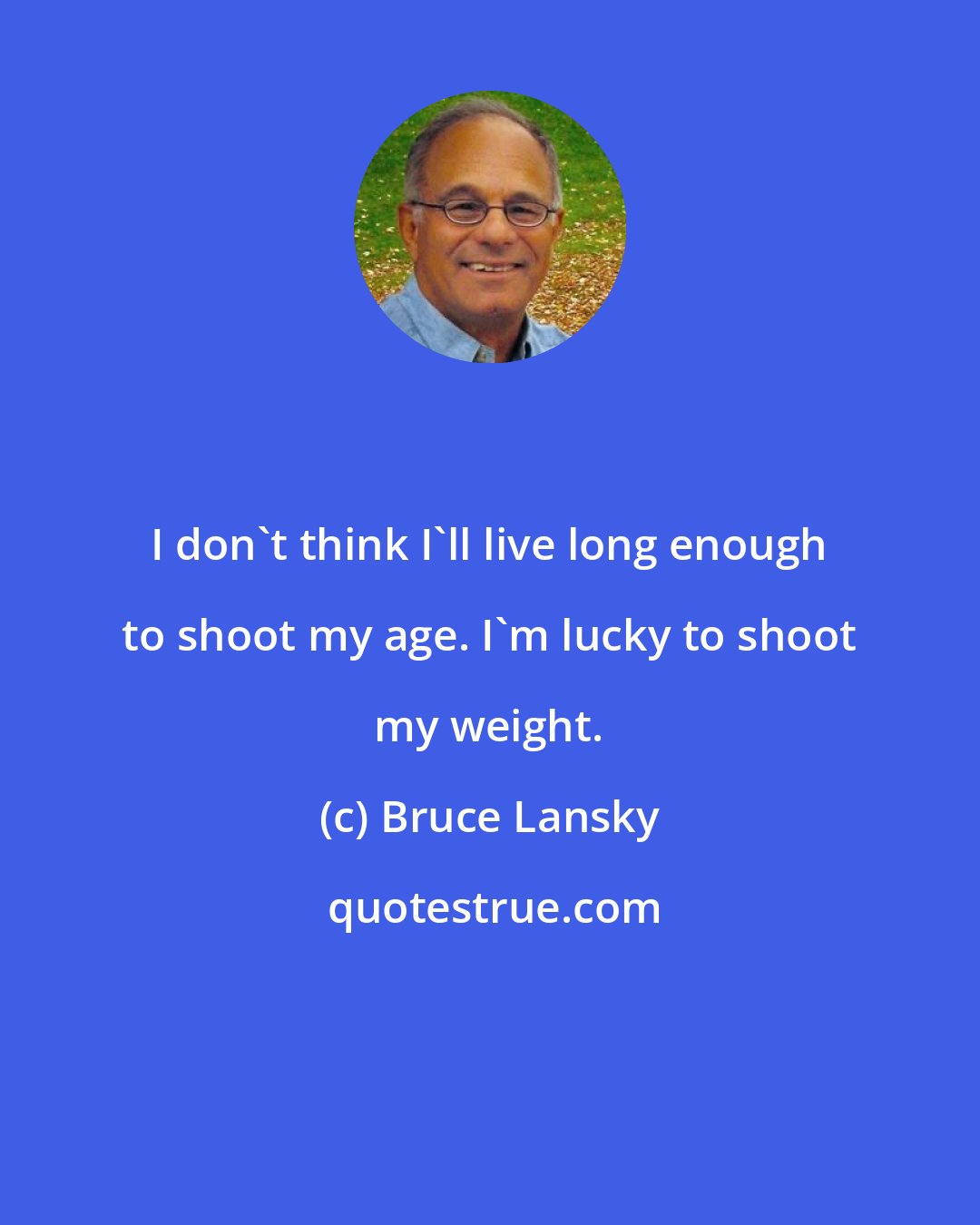 Bruce Lansky: I don't think I'll live long enough to shoot my age. I'm lucky to shoot my weight.