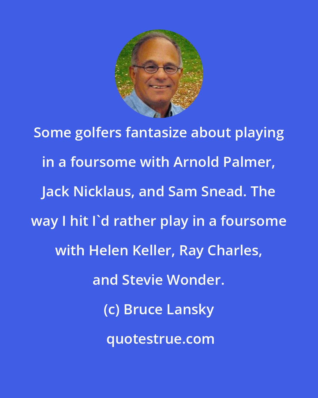 Bruce Lansky: Some golfers fantasize about playing in a foursome with Arnold Palmer, Jack Nicklaus, and Sam Snead. The way I hit I'd rather play in a foursome with Helen Keller, Ray Charles, and Stevie Wonder.