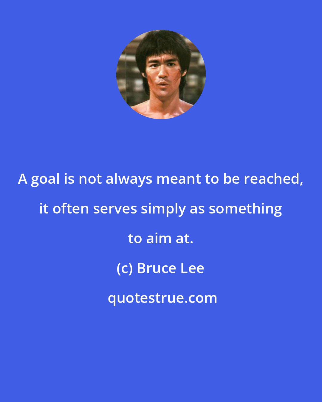 Bruce Lee: A goal is not always meant to be reached, it often serves simply as something to aim at.