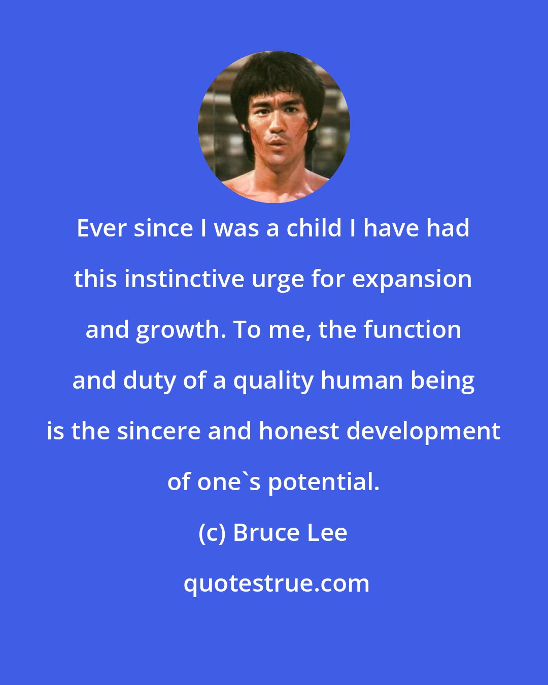Bruce Lee: Ever since I was a child I have had this instinctive urge for expansion and growth. To me, the function and duty of a quality human being is the sincere and honest development of one's potential.