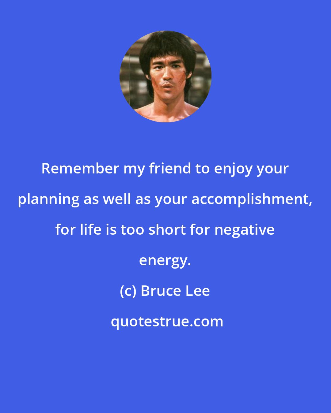 Bruce Lee: Remember my friend to enjoy your planning as well as your accomplishment, for life is too short for negative energy.