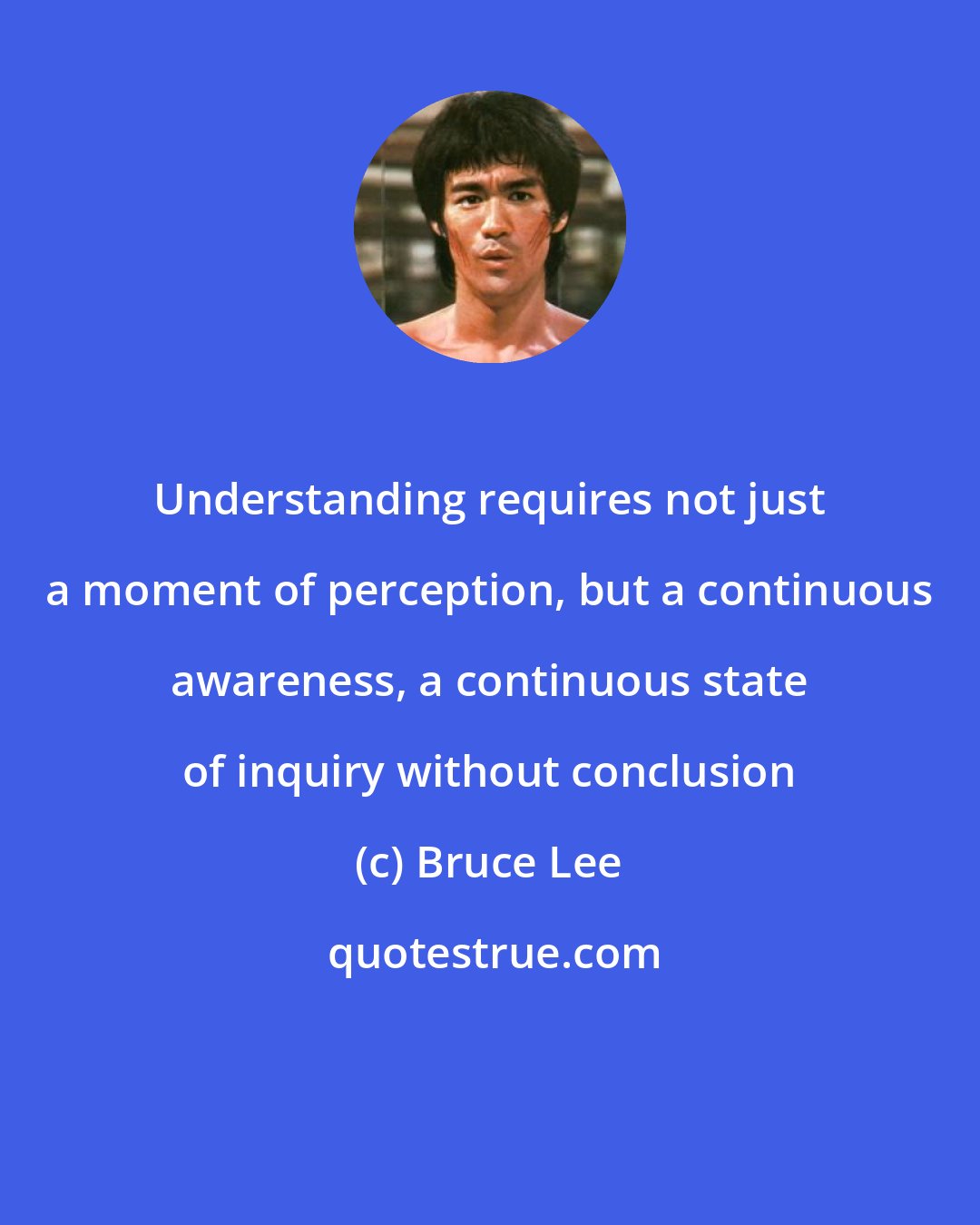 Bruce Lee: Understanding requires not just a moment of perception, but a continuous awareness, a continuous state of inquiry without conclusion