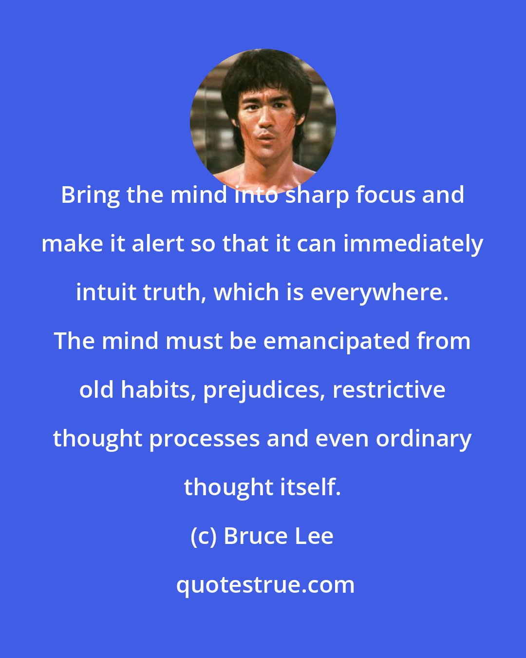 Bruce Lee: Bring the mind into sharp focus and make it alert so that it can immediately intuit truth, which is everywhere. The mind must be emancipated from old habits, prejudices, restrictive thought processes and even ordinary thought itself.