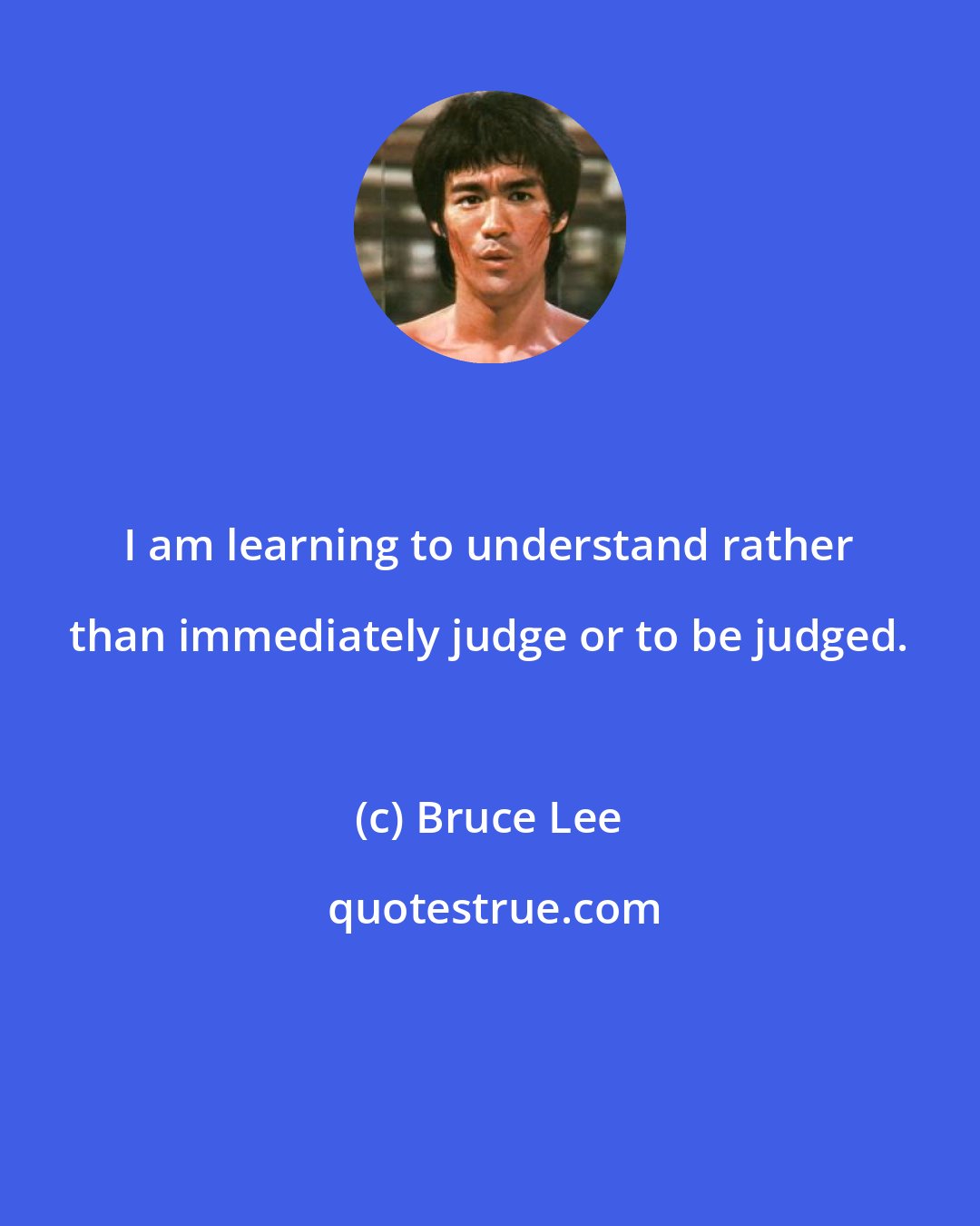 Bruce Lee: I am learning to understand rather than immediately judge or to be judged.