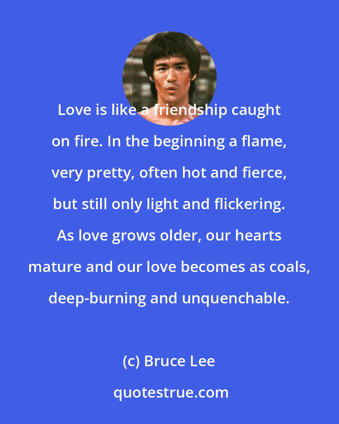 Bruce Lee: Love is like a friendship caught on fire. In the beginning a flame, very pretty, often hot and fierce, but still only light and flickering. As love grows older, our hearts mature and our love becomes as coals, deep-burning and unquenchable.