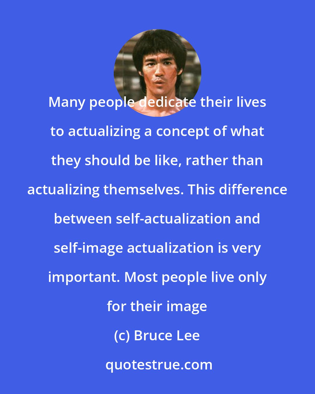 Bruce Lee: Many people dedicate their lives to actualizing a concept of what they should be like, rather than actualizing themselves. This difference between self-actualization and self-image actualization is very important. Most people live only for their image