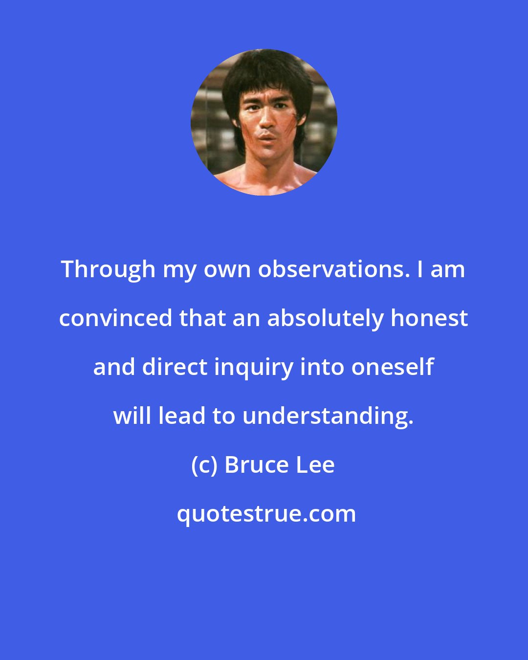 Bruce Lee: Through my own observations. I am convinced that an absolutely honest and direct inquiry into oneself will lead to understanding.