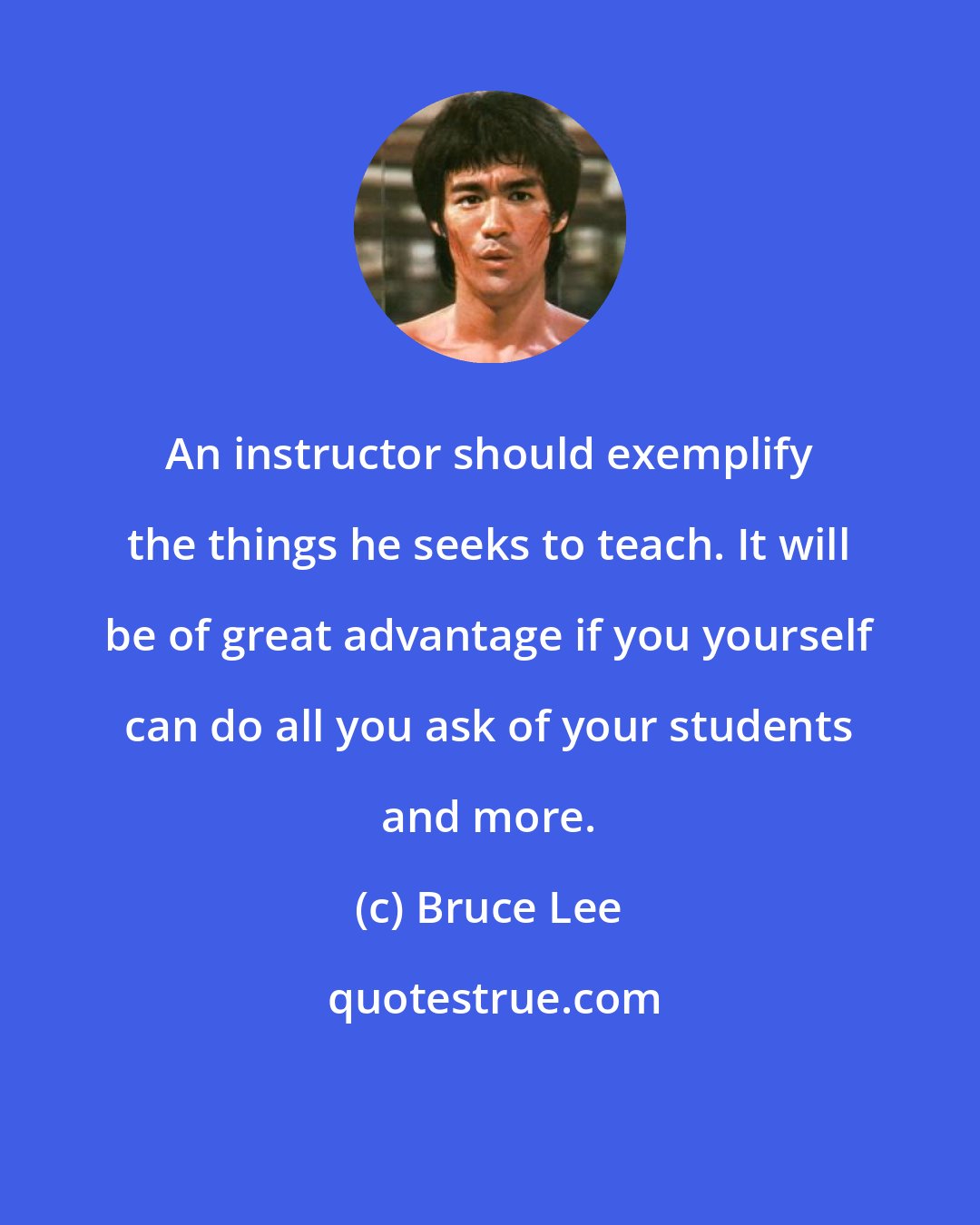 Bruce Lee: An instructor should exemplify the things he seeks to teach. It will be of great advantage if you yourself can do all you ask of your students and more.