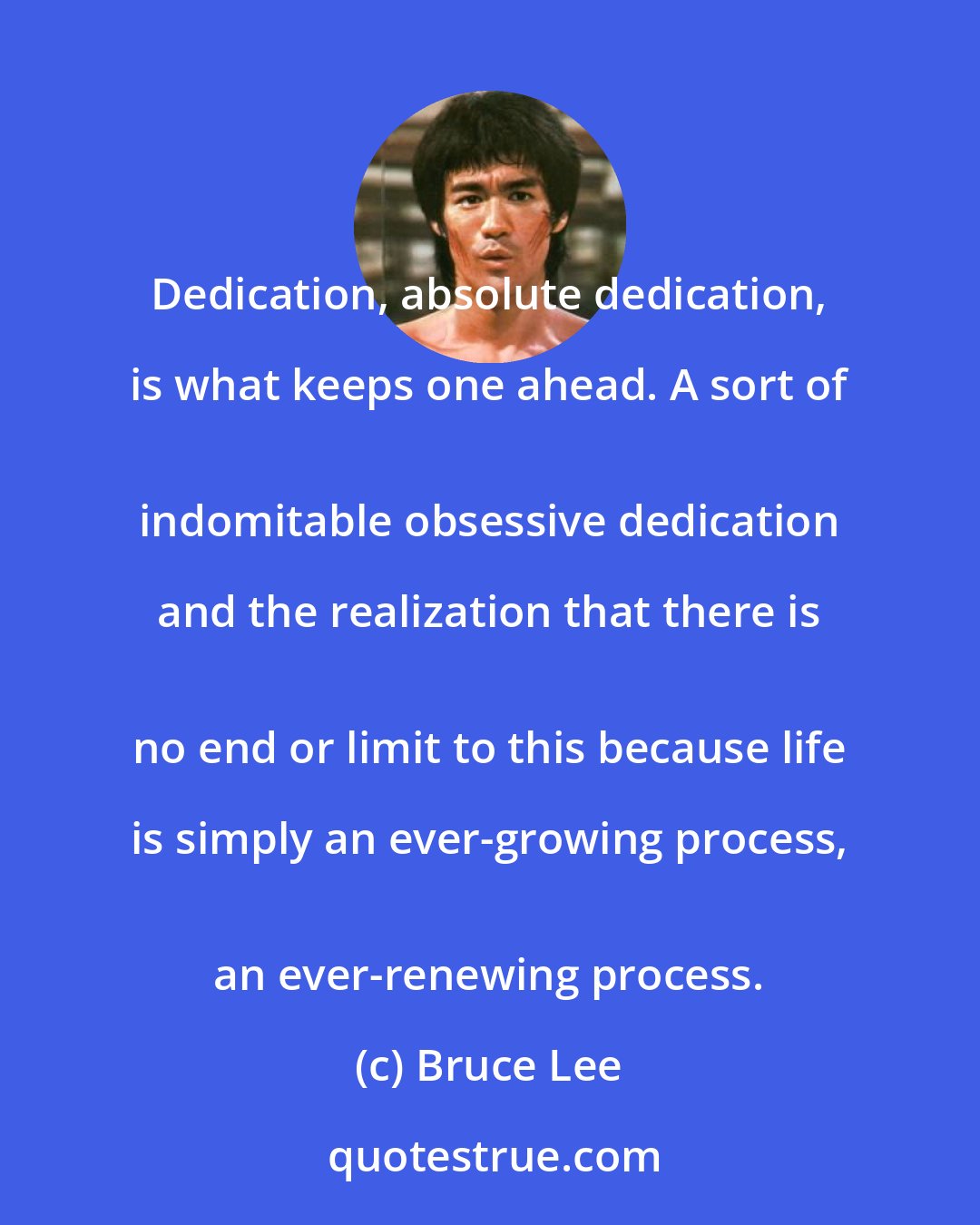 Bruce Lee: Dedication, absolute dedication, is what keeps one ahead. A sort of 
 indomitable obsessive dedication and the realization that there is 
 no end or limit to this because life is simply an ever-growing process, 
 an ever-renewing process.