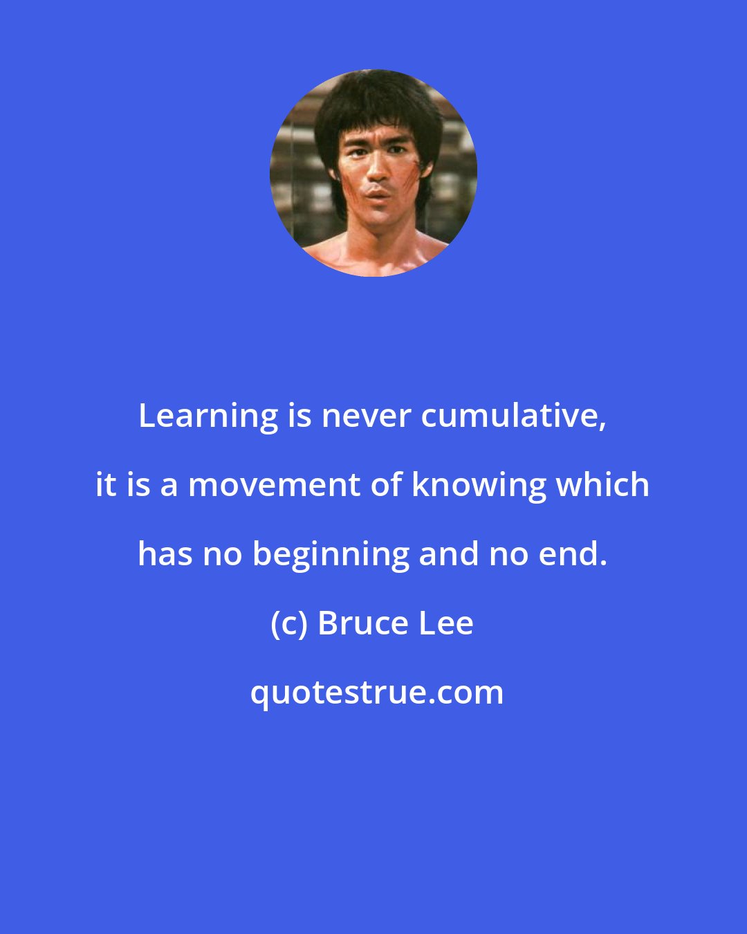 Bruce Lee: Learning is never cumulative, it is a movement of knowing which has no beginning and no end.